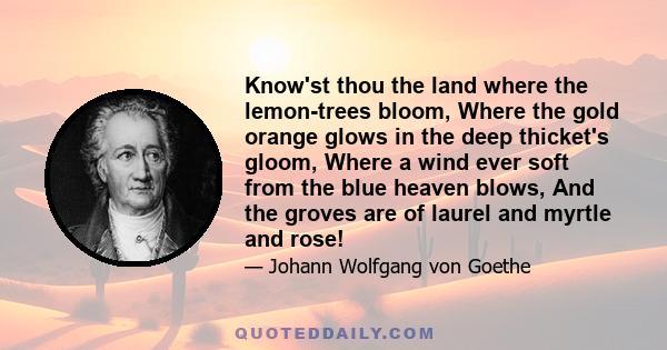 Know'st thou the land where the lemon-trees bloom, Where the gold orange glows in the deep thicket's gloom, Where a wind ever soft from the blue heaven blows, And the groves are of laurel and myrtle and rose!