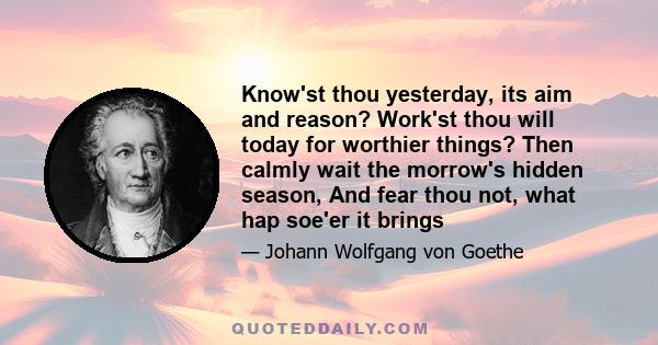 Know'st thou yesterday, its aim and reason? Work'st thou will today for worthier things? Then calmly wait the morrow's hidden season, And fear thou not, what hap soe'er it brings