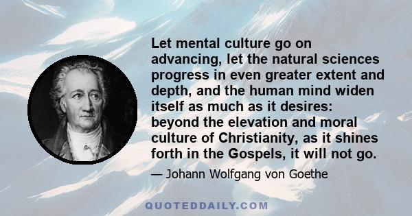 Let mental culture go on advancing, let the natural sciences progress in even greater extent and depth, and the human mind widen itself as much as it desires: beyond the elevation and moral culture of Christianity, as