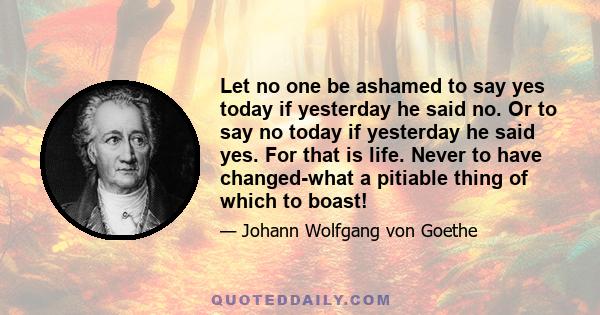 Let no one be ashamed to say yes today if yesterday he said no. Or to say no today if yesterday he said yes. For that is life. Never to have changed-what a pitiable thing of which to boast!