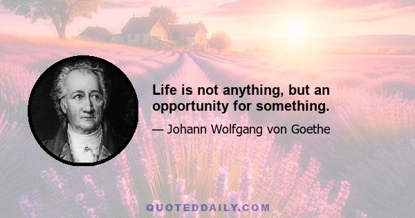 Life is not anything, but an opportunity for something.