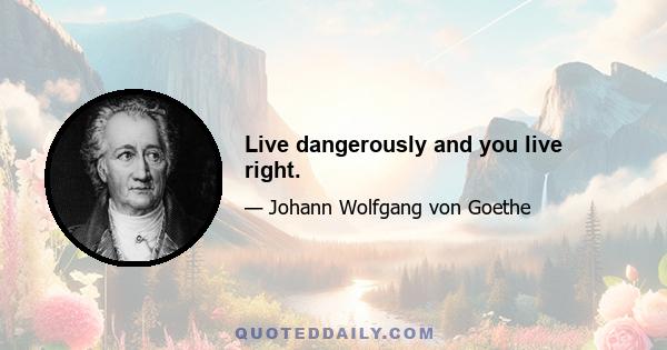 Live dangerously and you live right.