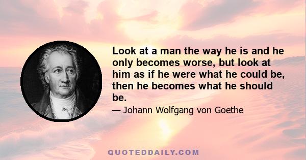 Look at a man the way he is and he only becomes worse, but look at him as if he were what he could be, then he becomes what he should be.