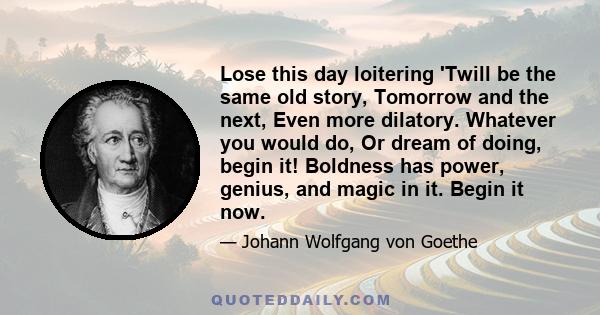 Lose this day loitering 'Twill be the same old story, Tomorrow and the next, Even more dilatory. Whatever you would do, Or dream of doing, begin it! Boldness has power, genius, and magic in it. Begin it now.