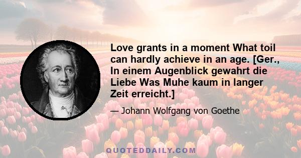 Love grants in a moment What toil can hardly achieve in an age. [Ger., In einem Augenblick gewahrt die Liebe Was Muhe kaum in langer Zeit erreicht.]