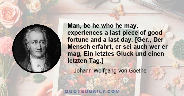 Man, be he who he may, experiences a last piece of good fortune and a last day. [Ger., Der Mensch erfahrt, er sei auch wer er mag, Ein letztes Gluck und einen letzten Tag.]