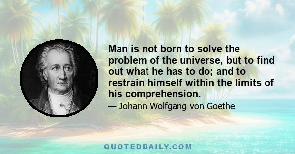 Man is not born to solve the problem of the universe, but to find out what he has to do; and to restrain himself within the limits of his comprehension.