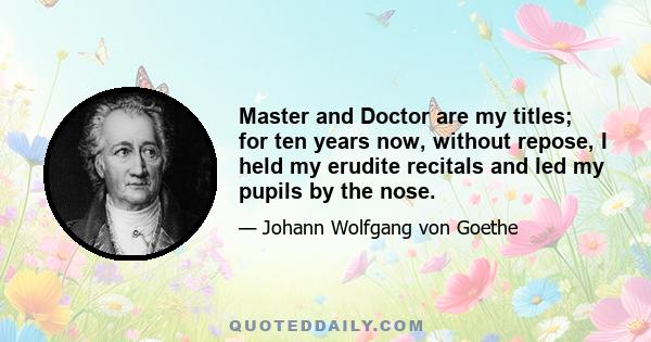 Master and Doctor are my titles; for ten years now, without repose, I held my erudite recitals and led my pupils by the nose.