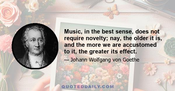 Music, in the best sense, does not require novelty; nay, the older it is, and the more we are accustomed to it, the greater its effect.