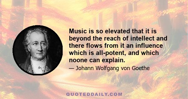 Music is so elevated that it is beyond the reach of intellect and there flows from it an influence which is all-potent, and which noone can explain.