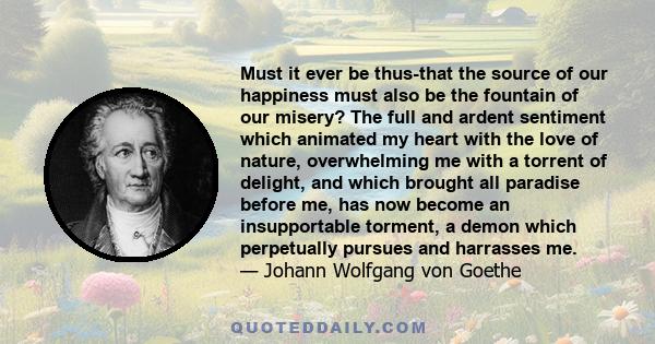 Must it ever be thus-that the source of our happiness must also be the fountain of our misery? The full and ardent sentiment which animated my heart with the love of nature, overwhelming me with a torrent of delight,