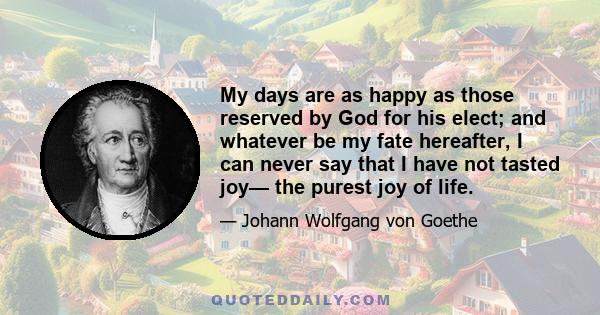 My days are as happy as those reserved by God for his elect; and whatever be my fate hereafter, I can never say that I have not tasted joy— the purest joy of life.