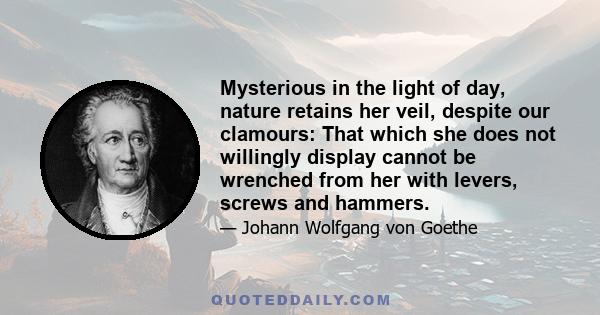 Mysterious in the light of day, nature retains her veil, despite our clamours: That which she does not willingly display cannot be wrenched from her with levers, screws and hammers.