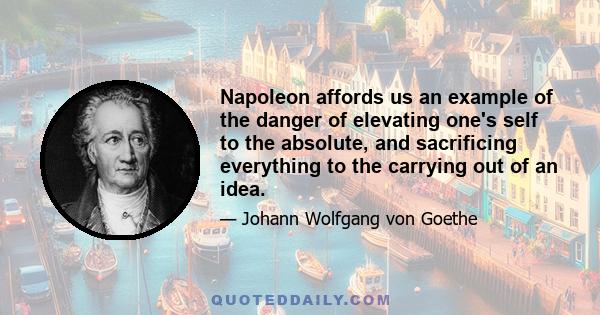 Napoleon affords us an example of the danger of elevating one's self to the absolute, and sacrificing everything to the carrying out of an idea.