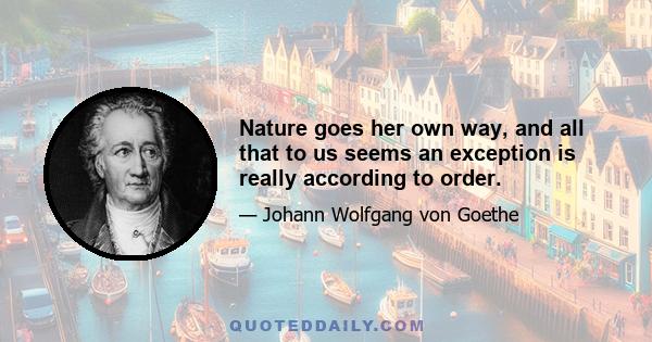 Nature goes her own way, and all that to us seems an exception is really according to order.