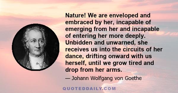 Nature! We are enveloped and embraced by her, incapable of emerging from her and incapable of entering her more deeply. Unbidden and unwarned, she receives us into the circuits of her dance, drifting onward with us