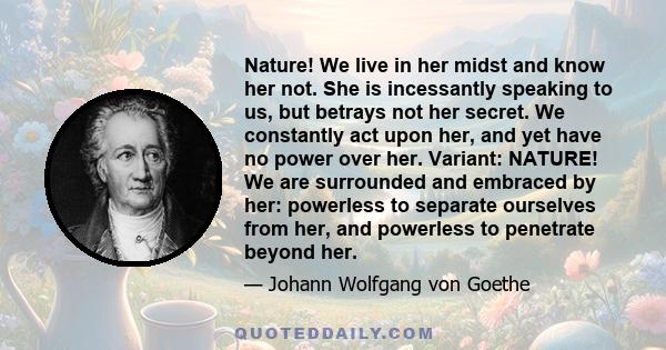 Nature! We live in her midst and know her not. She is incessantly speaking to us, but betrays not her secret. We constantly act upon her, and yet have no power over her. Variant: NATURE! We are surrounded and embraced