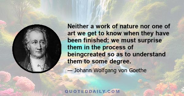 Neither a work of nature nor one of art we get to know when they have been finished; we must surprise them in the process of beingcreated so as to understand them to some degree.