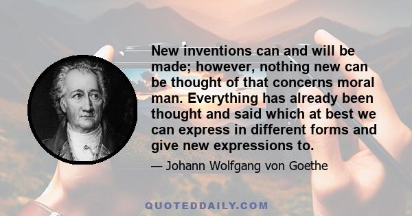 New inventions can and will be made; however, nothing new can be thought of that concerns moral man. Everything has already been thought and said which at best we can express in different forms and give new expressions