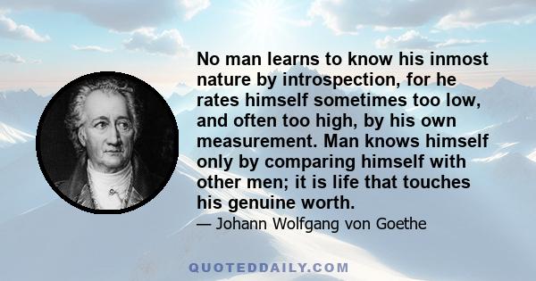 No man learns to know his inmost nature by introspection, for he rates himself sometimes too low, and often too high, by his own measurement. Man knows himself only by comparing himself with other men; it is life that