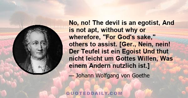 No, no! The devil is an egotist, And is not apt, without why or wherefore, For God's sake, others to assist. [Ger., Nein, nein! Der Teufel ist ein Egoist Und thut nicht leicht um Gottes Willen, Was einem Andern nutzlich 