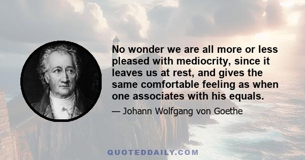 No wonder we are all more or less pleased with mediocrity, since it leaves us at rest, and gives the same comfortable feeling as when one associates with his equals.