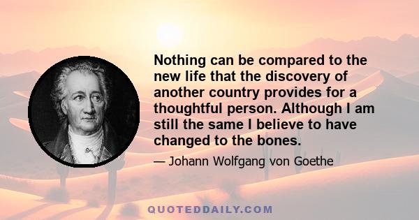 Nothing can be compared to the new life that the discovery of another country provides for a thoughtful person. Although I am still the same I believe to have changed to the bones.