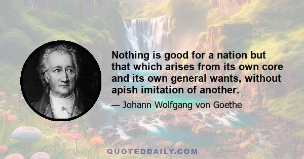 Nothing is good for a nation but that which arises from its own core and its own general wants, without apish imitation of another.