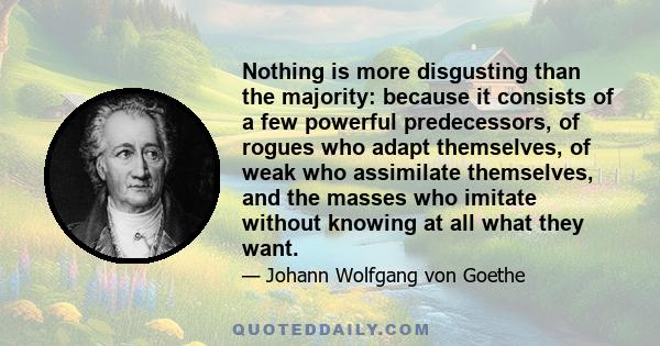 Nothing is more disgusting than the majority: because it consists of a few powerful predecessors, of rogues who adapt themselves, of weak who assimilate themselves, and the masses who imitate without knowing at all what 