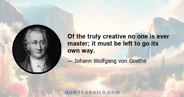 Of the truly creative no one is ever master; it must be left to go its own way.