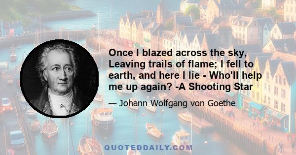 Once I blazed across the sky, Leaving trails of flame; I fell to earth, and here I lie - Who'll help me up again? -A Shooting Star