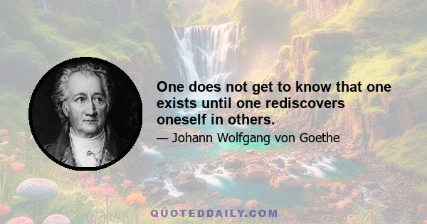 One does not get to know that one exists until one rediscovers oneself in others.