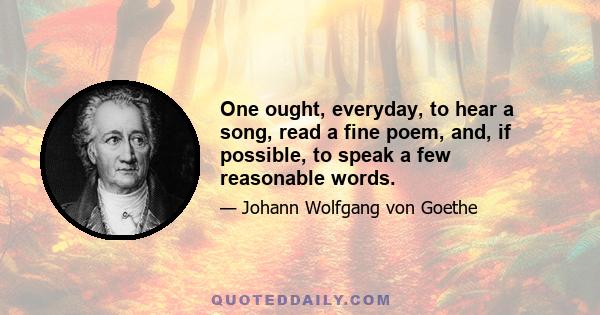 One ought, everyday, to hear a song, read a fine poem, and, if possible, to speak a few reasonable words.