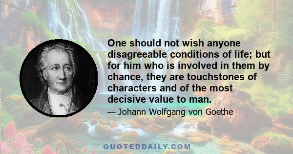 One should not wish anyone disagreeable conditions of life; but for him who is involved in them by chance, they are touchstones of characters and of the most decisive value to man.