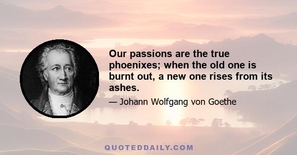 Our passions are the true phoenixes; when the old one is burnt out, a new one rises from its ashes.