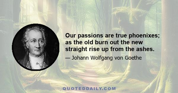 Our passions are true phoenixes; as the old burn out the new straight rise up from the ashes.