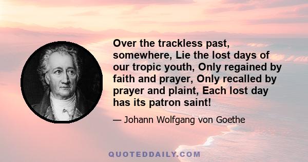 Over the trackless past, somewhere, Lie the lost days of our tropic youth, Only regained by faith and prayer, Only recalled by prayer and plaint, Each lost day has its patron saint!