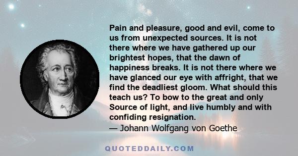 Pain and pleasure, good and evil, come to us from unexpected sources. It is not there where we have gathered up our brightest hopes, that the dawn of happiness breaks. It is not there where we have glanced our eye with