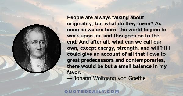 People are always talking about originality; but what do they mean? As soon as we are born, the world begins to work upon us; and this goes on to the end. And after all, what can we call our own, except energy,