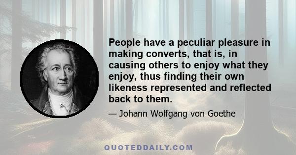 People have a peculiar pleasure in making converts, that is, in causing others to enjoy what they enjoy, thus finding their own likeness represented and reflected back to them.