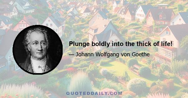 Plunge boldly into the thick of life!