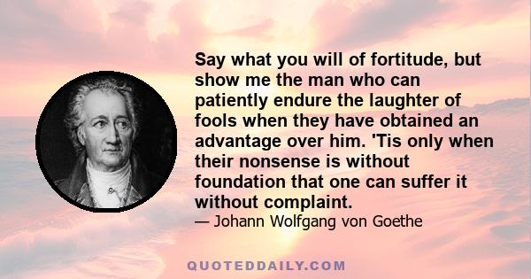 Say what you will of fortitude, but show me the man who can patiently endure the laughter of fools when they have obtained an advantage over him. 'Tis only when their nonsense is without foundation that one can suffer