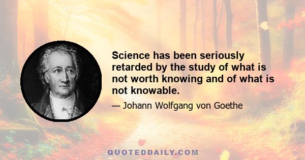 Science has been seriously retarded by the study of what is not worth knowing and of what is not knowable.