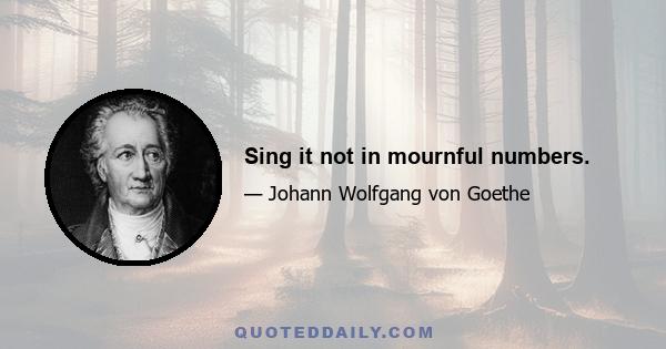 Sing it not in mournful numbers.