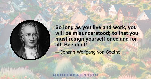 So long as you live and work, you will be misunderstood; to that you must resign yourself once and for all. Be silent!