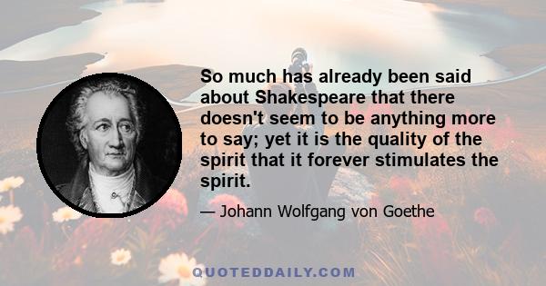 So much has already been said about Shakespeare that there doesn't seem to be anything more to say; yet it is the quality of the spirit that it forever stimulates the spirit.