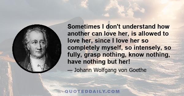 Sometimes I don't understand how another can love her, is allowed to love her, since I love her so completely myself, so intensely, so fully, grasp nothing, know nothing, have nothing but her!