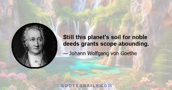 Still this planet's soil for noble deeds grants scope abounding.