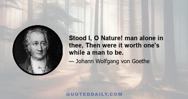 Stood I, O Nature! man alone in thee, Then were it worth one's while a man to be.