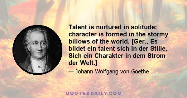 Talent is nurtured in solitude; character is formed in the stormy billows of the world. [Ger., Es bildet ein talent sich in der Stille, Sich ein Charakter in dem Strom der Welt.]